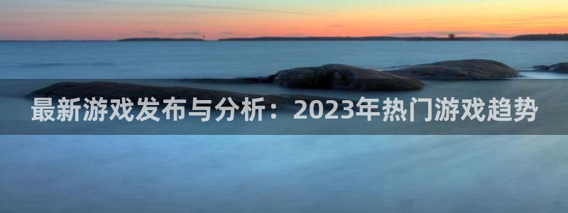 星欧娱乐4主管：最新游戏发布与分析：2023年热门游戏趋势